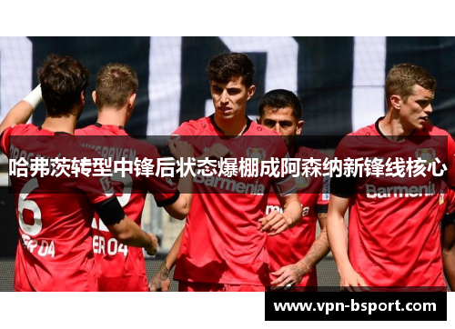 哈弗茨转型中锋后状态爆棚成阿森纳新锋线核心