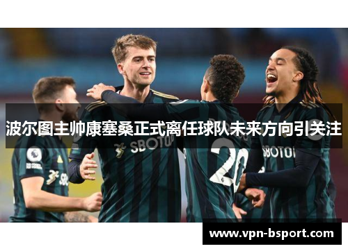 波尔图主帅康塞桑正式离任球队未来方向引关注