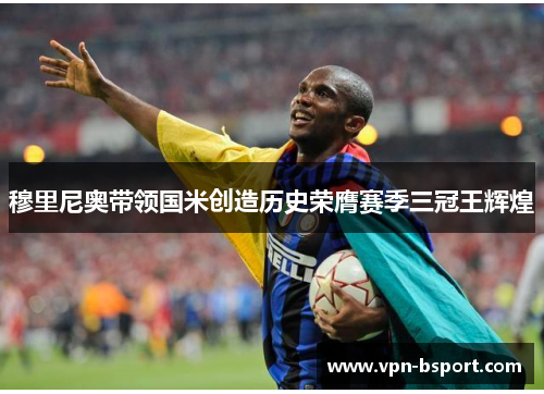 穆里尼奥带领国米创造历史荣膺赛季三冠王辉煌