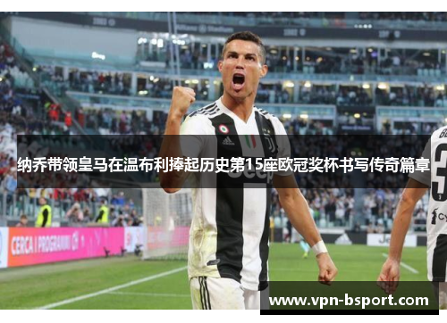 纳乔带领皇马在温布利捧起历史第15座欧冠奖杯书写传奇篇章