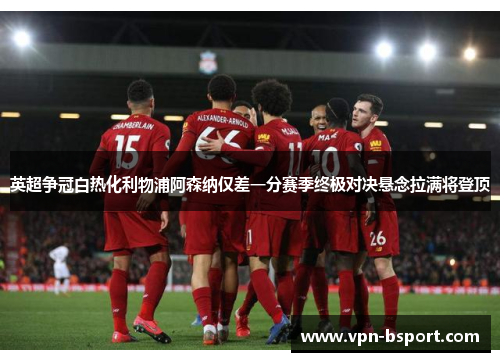 英超争冠白热化利物浦阿森纳仅差一分赛季终极对决悬念拉满将登顶