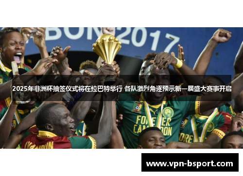2025年非洲杯抽签仪式将在拉巴特举行 各队激烈角逐预示新一届盛大赛事开启