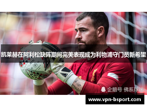 凯莱赫在阿利松缺阵期间完美表现成为利物浦守门员新希望 凯莱赫在阿利松缺阵期间完美表现成为利物浦守门员新希望