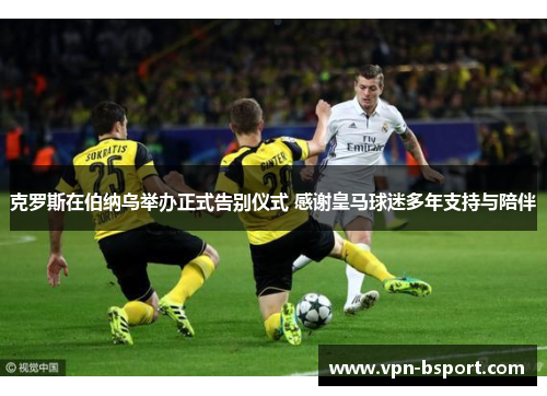 克罗斯在伯纳乌举办正式告别仪式 感谢皇马球迷多年支持与陪伴