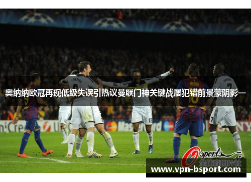奥纳纳欧冠再现低级失误引热议曼联门神关键战屡犯错前景蒙阴影一