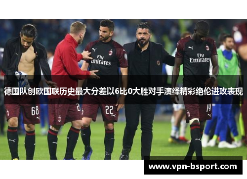 德国队创欧国联历史最大分差以6比0大胜对手演绎精彩绝伦进攻表现