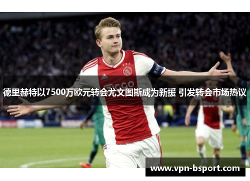 德里赫特以7500万欧元转会尤文图斯成为新援 引发转会市场热议