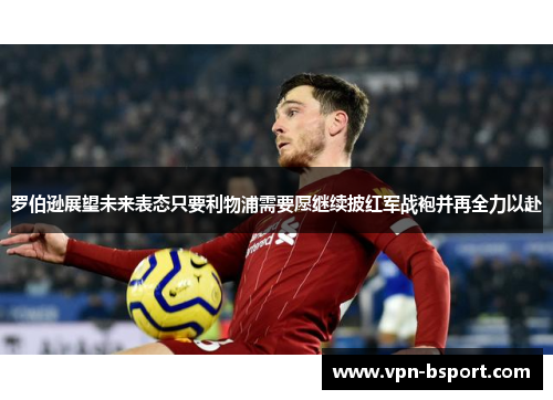 罗伯逊展望未来表态只要利物浦需要愿继续披红军战袍并再全力以赴 罗伯逊展望未来表态只要利物浦需要愿继续披红军战袍并再全力以赴