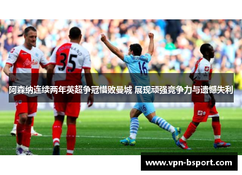 阿森纳连续两年英超争冠惜败曼城 展现顽强竞争力与遗憾失利