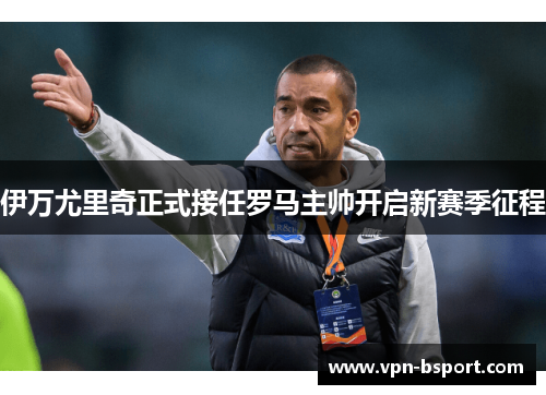 伊万尤里奇正式接任罗马主帅开启新赛季征程 伊万尤里奇正式接任罗马主帅开启新赛季征程