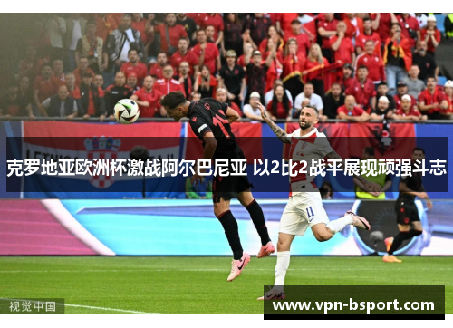 克罗地亚欧洲杯激战阿尔巴尼亚 以2比2战平展现顽强斗志 克罗地亚欧洲杯激战阿尔巴尼亚 以2比2战平展现顽强斗志