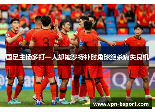 国足主场多打一人却被沙特补时角球绝杀痛失良机 国足主场多打一人却被沙特补时角球绝杀痛失良机