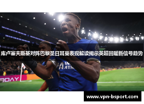 库卢塞夫斯基对阵巴黎圣日耳曼表现解读揭示英超回暖新信号趋势 库卢塞夫斯基对阵巴黎圣日耳曼表现解读揭示英超回暖新信号趋势