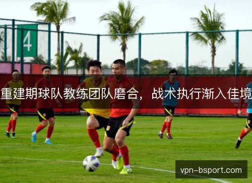 重建期球队教练团队磨合，战术执行渐入佳境